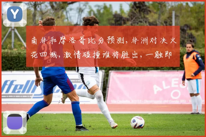 南非和摩洛哥比分预测,非洲对决火花四溅,激情碰撞谁将胜出,一触即发